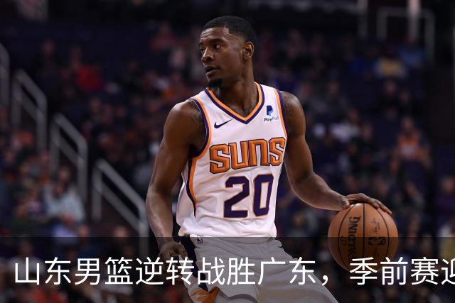 山东男篮逆转战胜广东，季前赛迎来开门红，王岚嵚与赵浩然表现出色